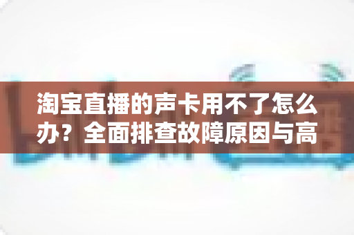 淘宝直播的声卡用不了怎么办?全面排查故障原因与高效解决方案指南 淘宝直播的声卡用不了怎么办?全面排查故障原因与高效解决方案指南