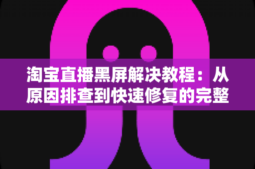 淘宝直播黑屏解决教程：从原因排查到快速修复的完整指南，助你告别黑屏烦恼