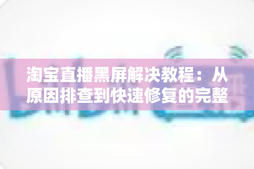 淘宝直播黑屏解决教程：从原因排查到快速修复的完整指南，助你告别黑屏烦恼