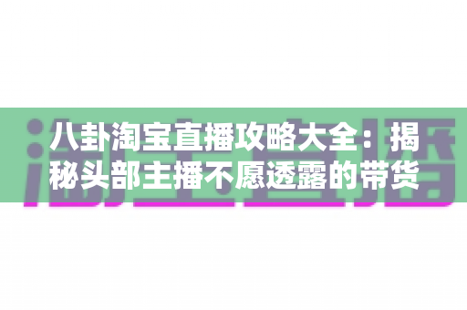 八卦淘宝直播攻略大全：揭秘头部主播不愿透露的带货技巧与流量密码