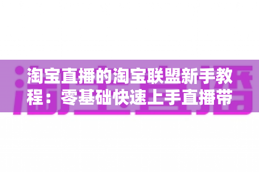 淘宝直播的淘宝联盟新手教程:零基础快速上手直播带货的完整实战指南 淘宝直播的淘宝联盟新手教程:零基础快速上手直播带货的完整实战指南