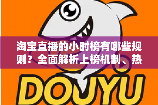 淘宝直播的小时榜有哪些规则？全面解析上榜机制、热度值算法与主播运营实战攻略