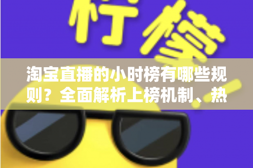 淘宝直播的小时榜有哪些规则？全面解析上榜机制、热度值算法与主播运营实战攻略