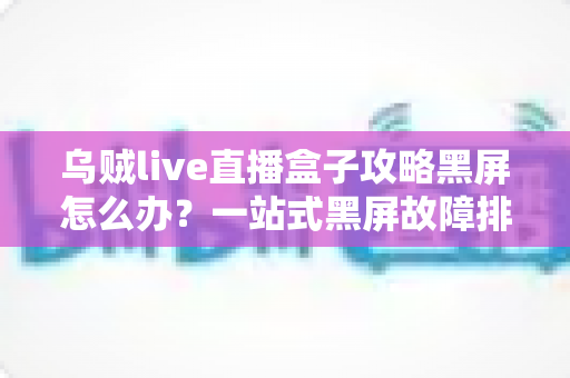 乌贼live直播盒子攻略黑屏怎么办?一站式黑屏故障排查与高效解决指南大全 乌贼live直播盒子攻略黑屏怎么办?一站式黑屏故障排查与高效解决指南大全