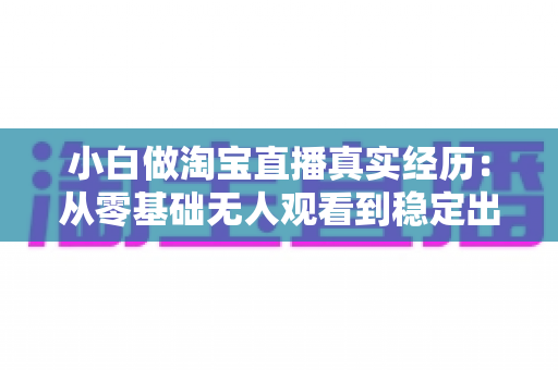 小白做淘宝直播真实经历：从零基础无人观看到稳定出单的完整逆袭指南