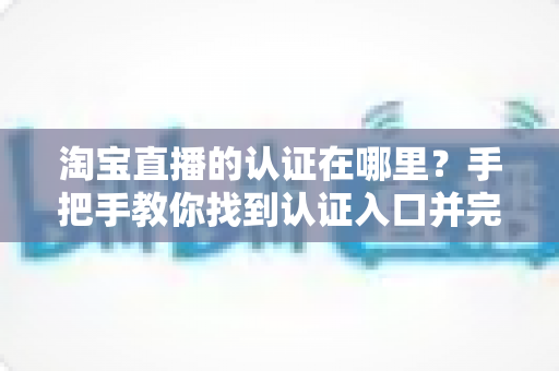 淘宝直播的认证在哪里?手把手教你找到认证入口并完成全流程认证指南 淘宝直播的认证在哪里?手把手教你找到认证入口并完成全流程认证指南
