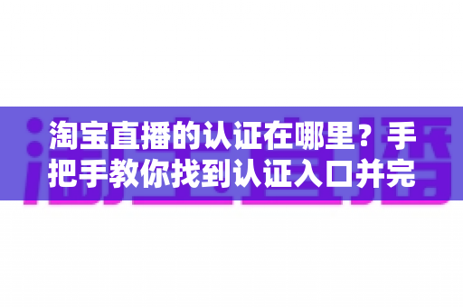 淘宝直播的认证在哪里?手把手教你找到认证入口并完成全流程认证指南 淘宝直播的认证在哪里?手把手教你找到认证入口并完成全流程认证指南