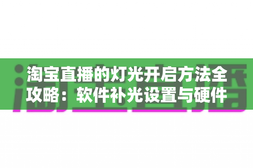 淘宝直播的灯光开启方法全攻略:软件补光设置与硬件布光技巧一步到位,让直播间画面亮起来、人气涨起来 淘宝直播的灯光开启方法全攻略:软件补光设置与硬件布光技巧一步到位,让直播间画面亮起来、人气涨起来