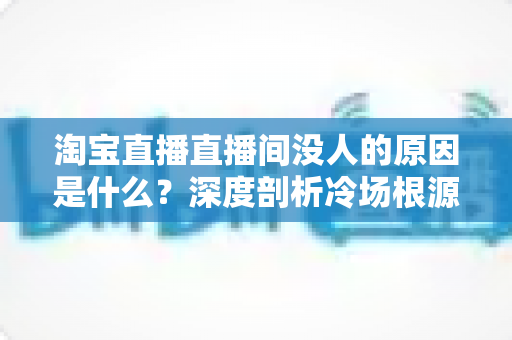 淘宝直播直播间没人的原因是什么?深度剖析冷场根源与实用破局策略 淘宝直播直播间没人的原因是什么?深度剖析冷场根源与实用破局策略