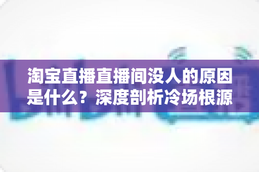 淘宝直播直播间没人的原因是什么？深度剖析冷场根源与实用破局策略