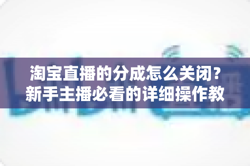 淘宝直播的分成怎么关闭？新手主播必看的详细操作教程与避坑指南