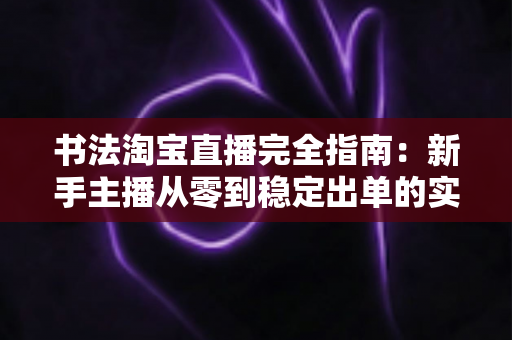 书法淘宝直播完全指南：新手主播从零到稳定出单的实战攻略