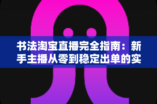 书法淘宝直播完全指南：新手主播从零到稳定出单的实战攻略