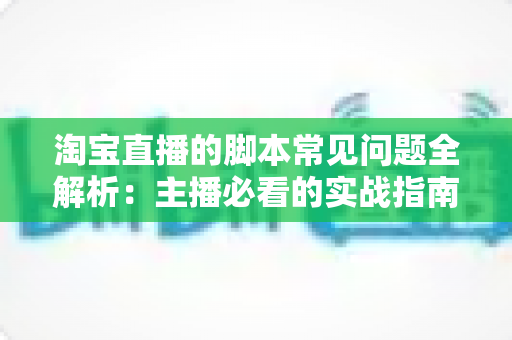 淘宝直播的脚本常见问题全解析:主播必看的实战指南与避坑手册 淘宝直播的脚本常见问题全解析:主播必看的实战指南与避坑手册