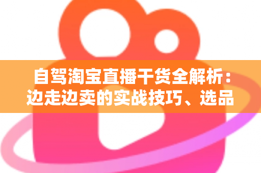 自驾淘宝直播干货全解析:边走边卖的实战技巧、选品思路与避坑指南 自驾淘宝直播干货全解析:边走边卖的实战技巧、选品思路与避坑指南