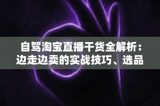 自驾淘宝直播干货全解析:边走边卖的实战技巧、选品思路与避坑指南 自驾淘宝直播干货全解析:边走边卖的实战技巧、选品思路与避坑指南