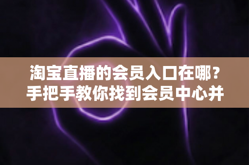 淘宝直播的会员入口在哪？手把手教你找到会员中心并解锁专属权益