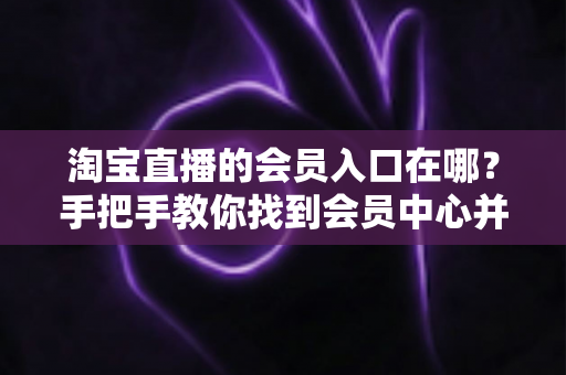淘宝直播的会员入口在哪？手把手教你找到会员中心并解锁专属权益
