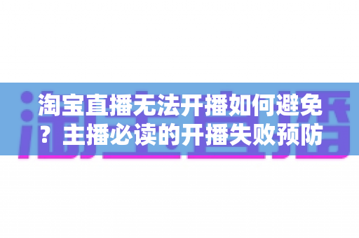 淘宝直播无法开播如何避免？主播必读的开播失败预防指南与实用解决方案