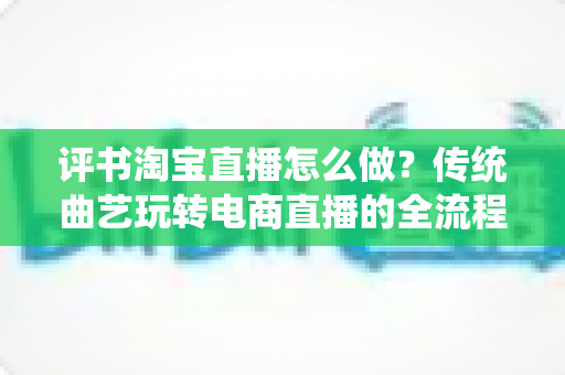 评书淘宝直播怎么做?传统曲艺玩转电商直播的全流程实战指南 评书淘宝直播怎么做?传统曲艺玩转电商直播的全流程实战指南