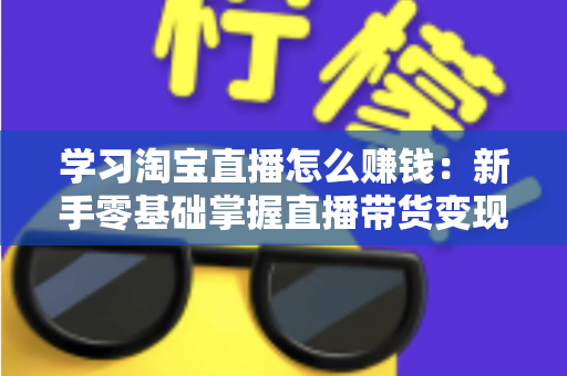 学习淘宝直播怎么赚钱：新手零基础掌握直播带货变现全攻略