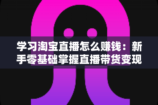 学习淘宝直播怎么赚钱：新手零基础掌握直播带货变现全攻略