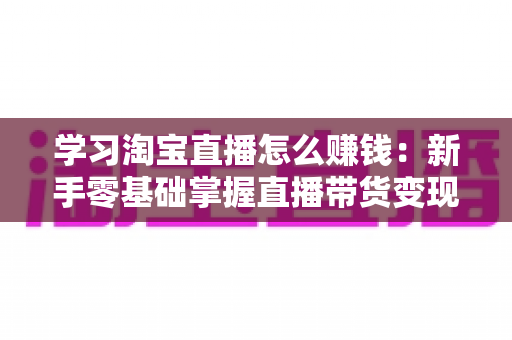 学习淘宝直播怎么赚钱：新手零基础掌握直播带货变现全攻略