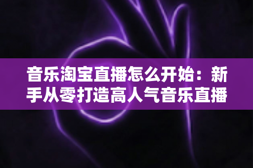 音乐淘宝直播怎么开始:新手从零打造高人气音乐直播间的完整实战指南 音乐淘宝直播怎么开始:新手从零打造高人气音乐直播间的完整实战指南