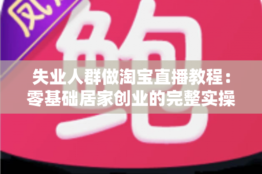 失业人群做淘宝直播教程:零基础居家创业的完整实操指南 失业人群做淘宝直播教程:零基础居家创业的完整实操指南