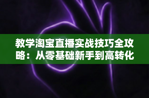 教学淘宝直播实战技巧全攻略:从零基础新手到高转化带货主播的进阶指南 教学淘宝直播实战技巧全攻略:从零基础新手到高转化带货主播的进阶指南