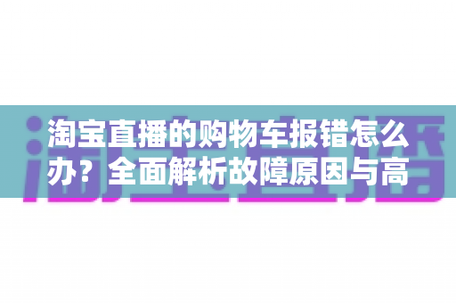 淘宝直播的购物车报错怎么办?全面解析故障原因与高效解决指南 淘宝直播的购物车报错怎么办?全面解析故障原因与高效解决指南