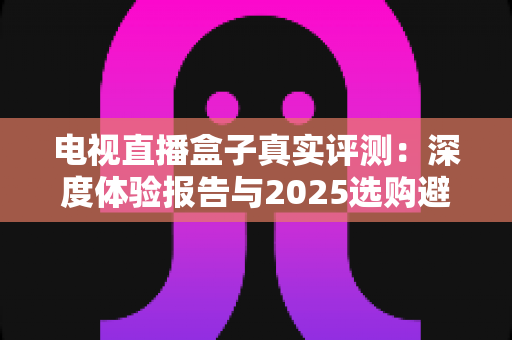 电视直播盒子真实评测:深度体验报告与2025选购避坑全攻略 电视直播盒子真实评测:深度体验报告与2025选购避坑全攻略
