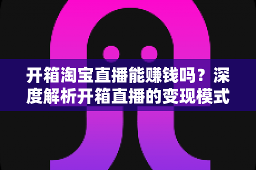 开箱淘宝直播能赚钱吗?深度解析开箱直播的变现模式与新手实战指南 开箱淘宝直播能赚钱吗?深度解析开箱直播的变现模式与新手实战指南