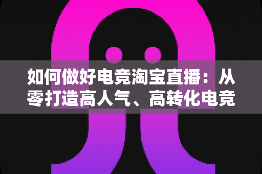 如何做好电竞淘宝直播:从零打造高人气、高转化电竞直播间的全攻略 如何做好电竞淘宝直播:从零打造高人气、高转化电竞直播间的全攻略