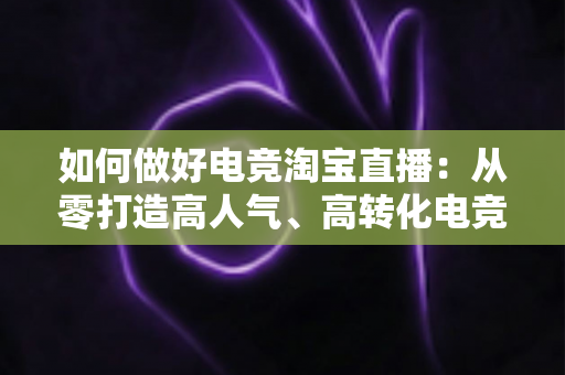 如何做好电竞淘宝直播:从零打造高人气、高转化电竞直播间的全攻略 如何做好电竞淘宝直播:从零打造高人气、高转化电竞直播间的全攻略