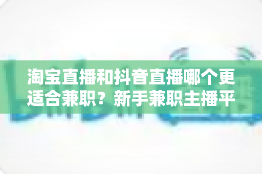 淘宝直播和抖音直播哪个更适合兼职?新手兼职主播平台选择全攻略 淘宝直播和抖音直播哪个更适合兼职?新手兼职主播平台选择全攻略