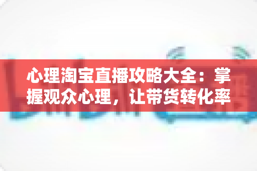 心理淘宝直播攻略大全:掌握观众心理,让带货转化率翻倍的秘密武器 心理淘宝直播攻略大全:掌握观众心理,让带货转化率翻倍的秘密武器