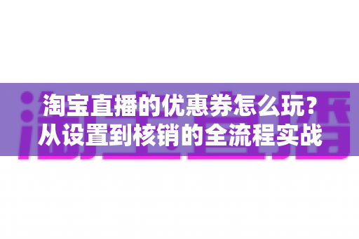 淘宝直播的优惠券怎么玩?从设置到核销的全流程实战指南 淘宝直播的优惠券怎么玩?从设置到核销的全流程实战指南