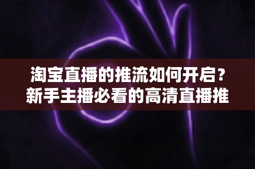 淘宝直播的推流如何开启?新手主播必看的高清直播推流全攻略与实战指南 淘宝直播的推流如何开启?新手主播必看的高清直播推流全攻略与实战指南