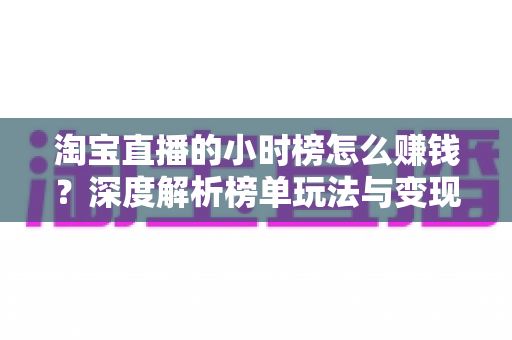 淘宝直播的小时榜怎么赚钱?深度解析榜单玩法与变现全攻略 淘宝直播的小时榜怎么赚钱?深度解析榜单玩法与变现全攻略