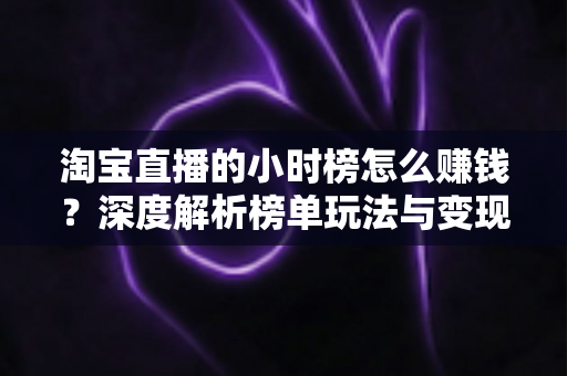 淘宝直播的小时榜怎么赚钱？深度解析榜单玩法与变现全攻略