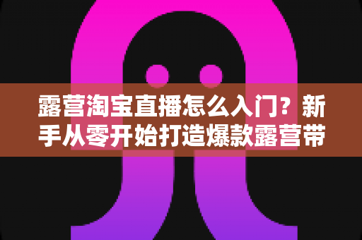露营淘宝直播怎么入门?新手从零开始打造爆款露营带货直播的完整指南 露营淘宝直播怎么入门?新手从零开始打造爆款露营带货直播的完整指南
