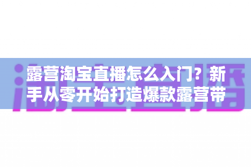 露营淘宝直播怎么入门?新手从零开始打造爆款露营带货直播的完整指南 露营淘宝直播怎么入门?新手从零开始打造爆款露营带货直播的完整指南