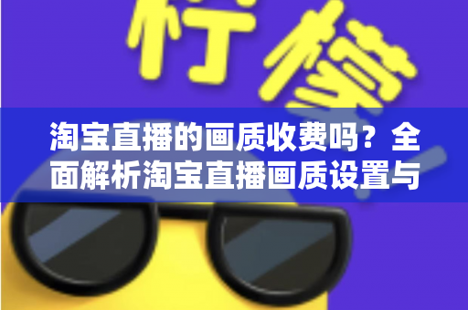 淘宝直播的画质收费吗?全面解析淘宝直播画质设置与相关费用问题 淘宝直播的画质收费吗?全面解析淘宝直播画质设置与相关费用问题