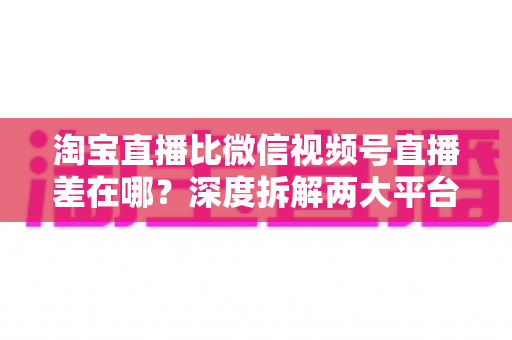 淘宝直播比微信视频号直播差在哪?深度拆解两大平台直播生态的核心差距与商家破局之道 淘宝直播比微信视频号直播差在哪?深度拆解两大平台直播生态的核心差距与商家破局之道