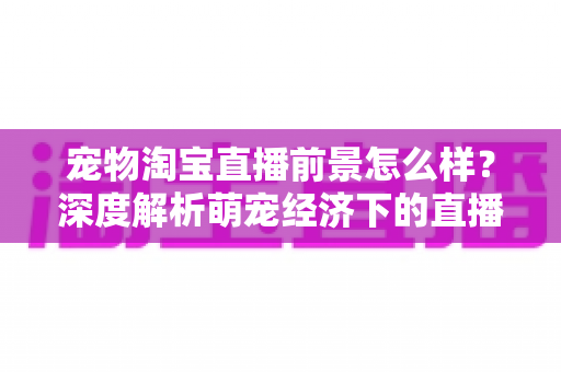 宠物淘宝直播前景怎么样?深度解析萌宠经济下的直播带货新机遇与未来趋势 宠物淘宝直播前景怎么样?深度解析萌宠经济下的直播带货新机遇与未来趋势