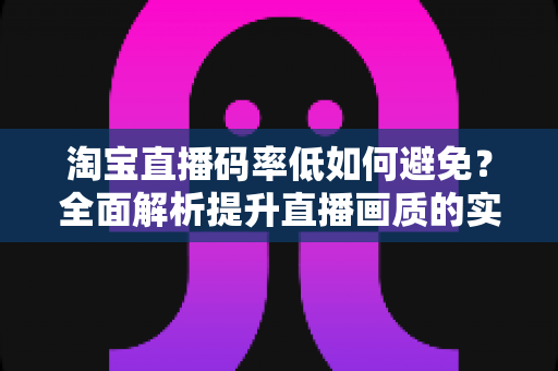 淘宝直播码率低如何避免？全面解析提升直播画质的实用技巧与优化指南