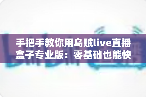 手把手教你用乌贼live直播盒子专业版：零基础也能快速上手的直播全流程实战指南