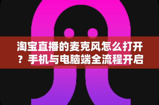 淘宝直播的麦克风怎么打开？手机与电脑端全流程开启指南及故障排查大全