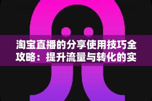 淘宝直播的分享使用技巧全攻略：提升流量与转化的实战指南